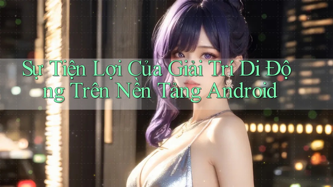 Sự Tiện Lợi Của Giải Trí Di Động Trên Nền Tảng Android