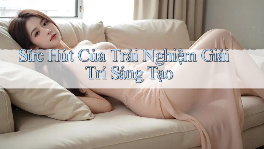Sức Hút Của Trải Nghiệm Giải Trí Sáng Tạo