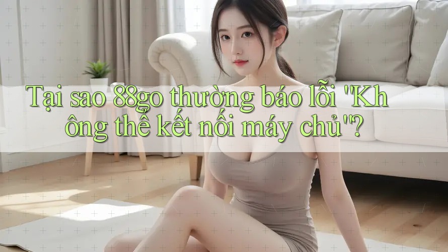 Tại sao 88go thường báo lỗi “Không thể kết nối máy chủ”?