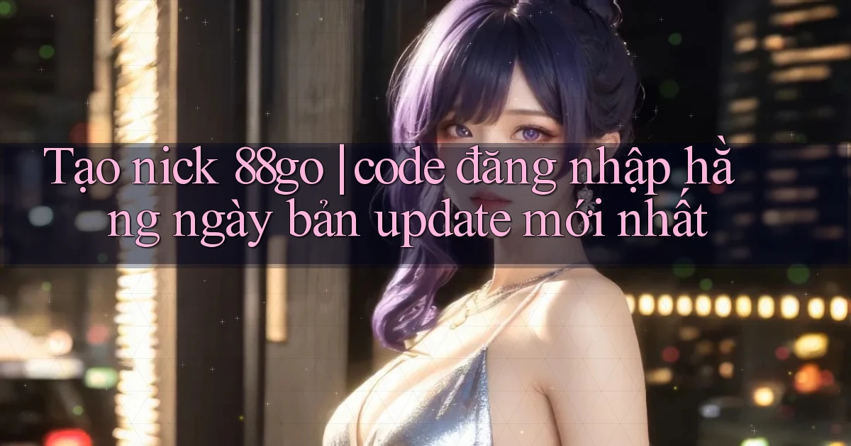 Tạo nick 88go code đăng nhập hằng ngày bản update mới nhất