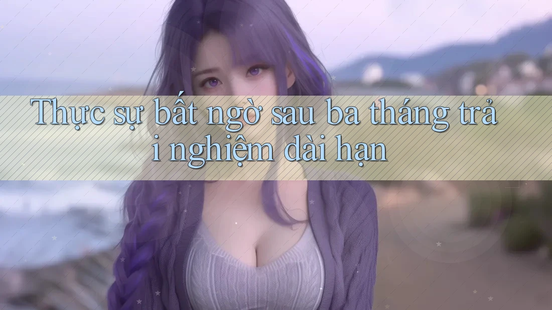 Thực sự bất ngờ sau ba tháng trải nghiệm dài hạn Thực sự bất ngờ sau ba tháng trải nghiệm dài hạn