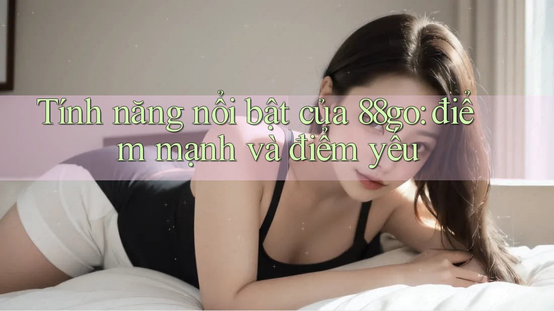 Tính năng nổi bật của 88go: điểm mạnh và điểm yếu