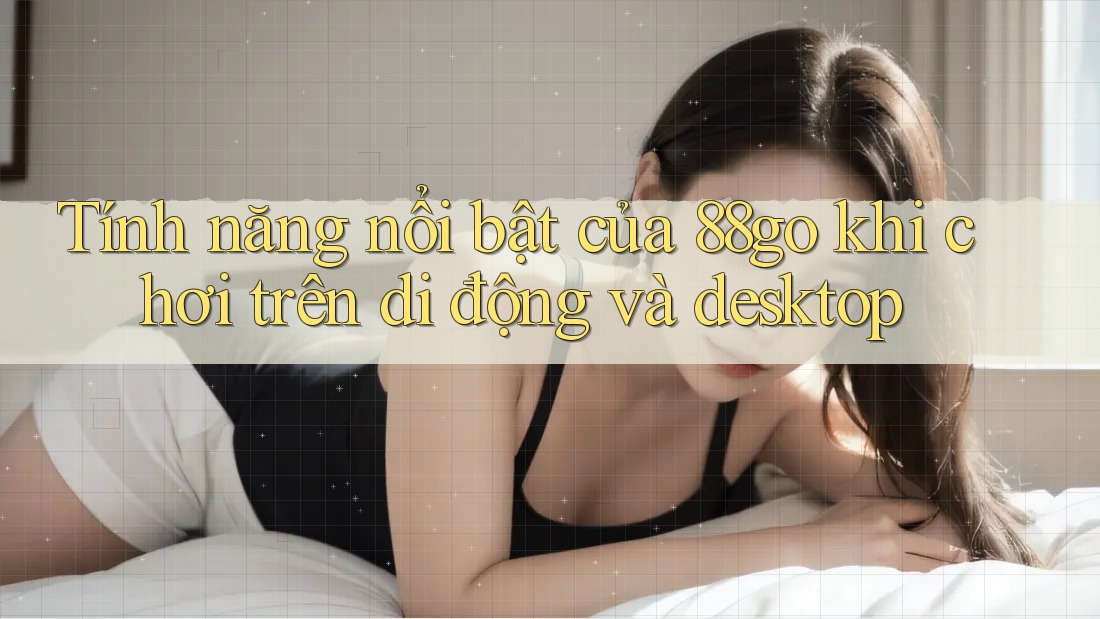 Tính năng nổi bật của 88go khi chơi trên di động và desktop