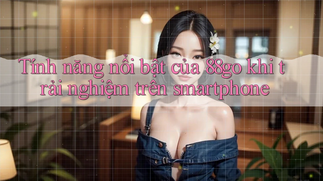 Tính năng nổi bật của 88go khi trải nghiệm trên smartphone