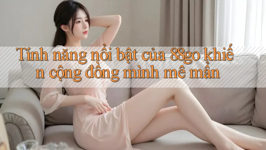 Tính năng nổi bật của 88go khiến cộng đồng mình mê mẩn