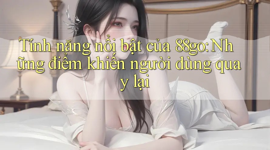 Tính năng nổi bật của 88go: Những điểm khiến người dùng quay lại