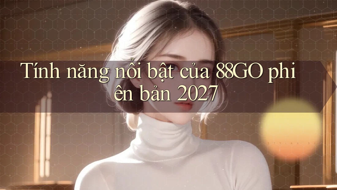 Tính năng nổi bật của 88go phiên bản 2027 Tính năng nổi bật của 88go phiên bản 2027