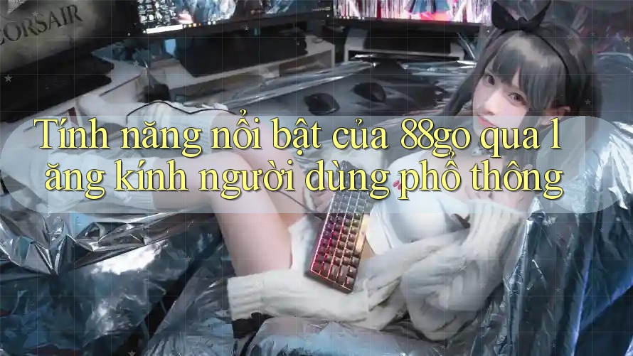 Tính năng nổi bật của 88go qua lăng kính người dùng phổ thông
