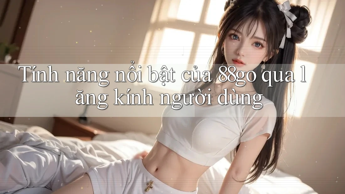Tính năng nổi bật của 88go qua lăng kính người dùng