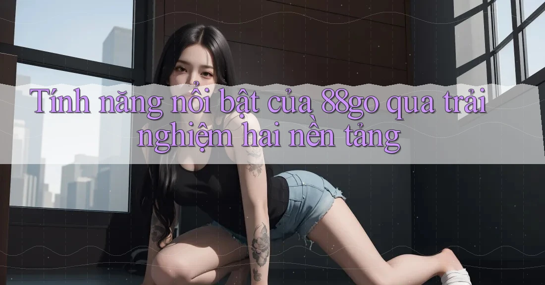 Tính năng nổi bật của 88go qua trải nghiệm hai nền tảng