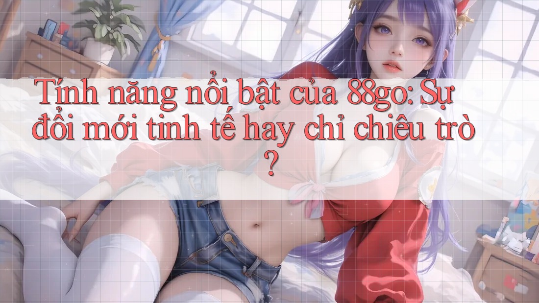 Tính năng nổi bật của 88go: Sự đổi mới tinh tế hay chỉ chiêu trò?