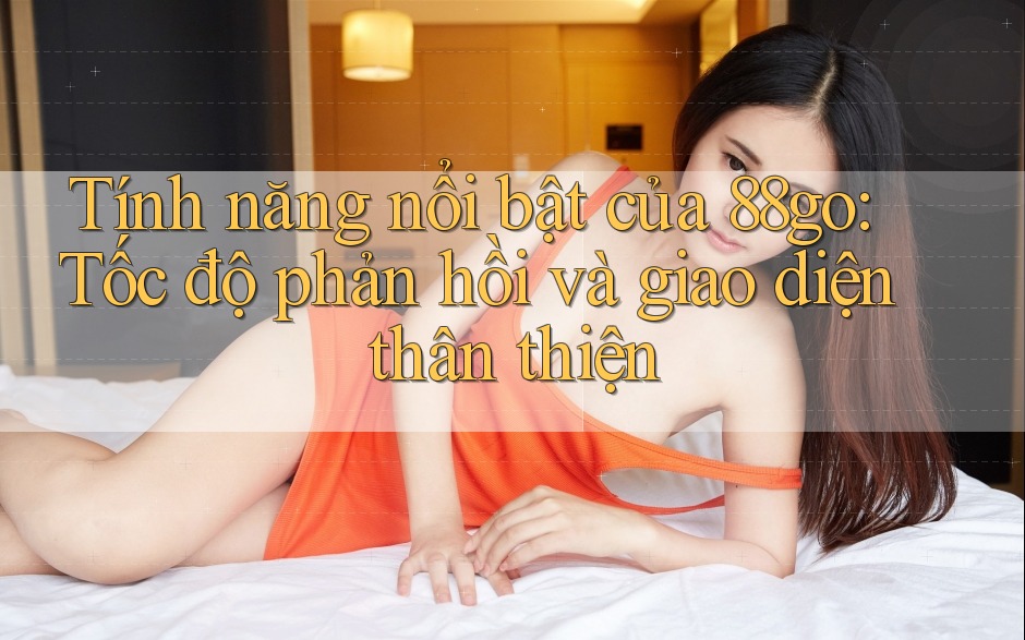 Tính năng nổi bật của 88go: Tốc độ phản hồi và giao diện thân thiện