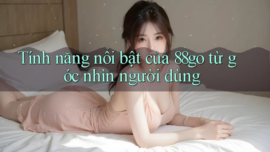 Tính năng nổi bật của 88go từ góc nhìn người dùng