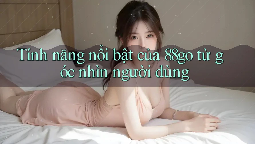 Tính năng nổi bật của 88go từ góc nhìn người dùng