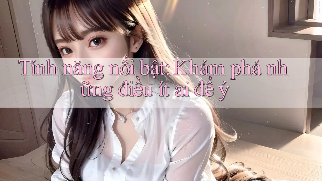 Tính năng nổi bật: Khám phá những điều ít ai để ý