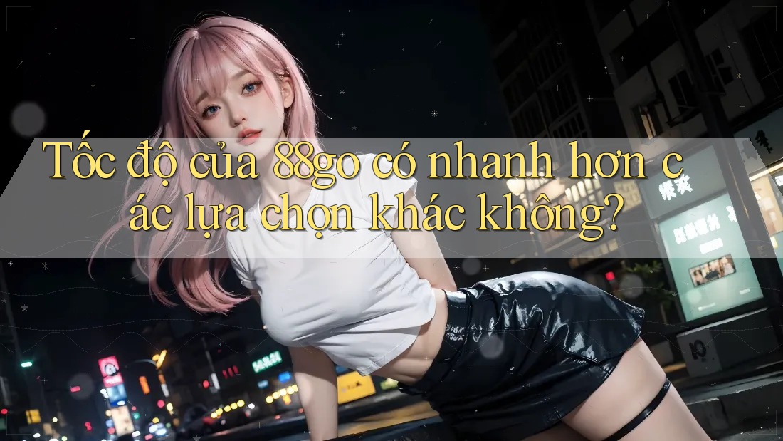 Tốc độ của 88go có nhanh hơn các lựa chọn khác không?