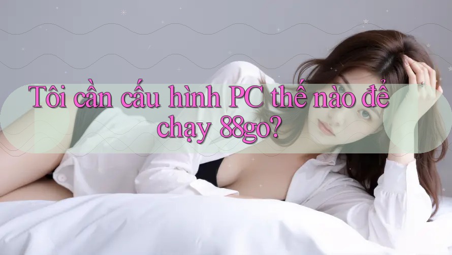 Tôi cần cấu hình PC thế nào để chạy 88go?