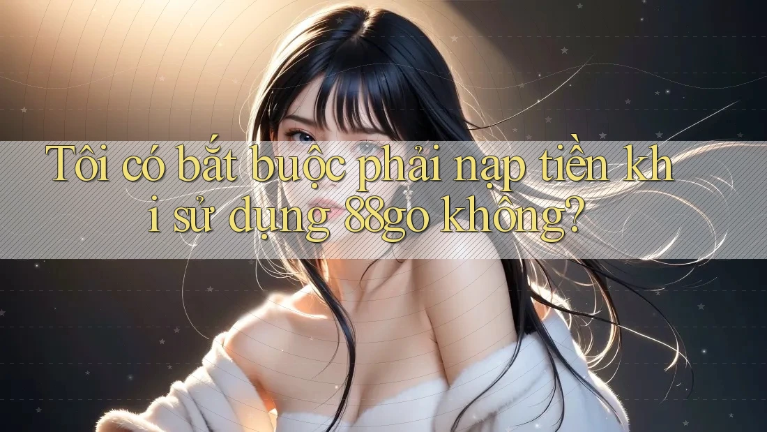 Tôi có bắt buộc phải nạp tiền khi sử dụng 88go không?