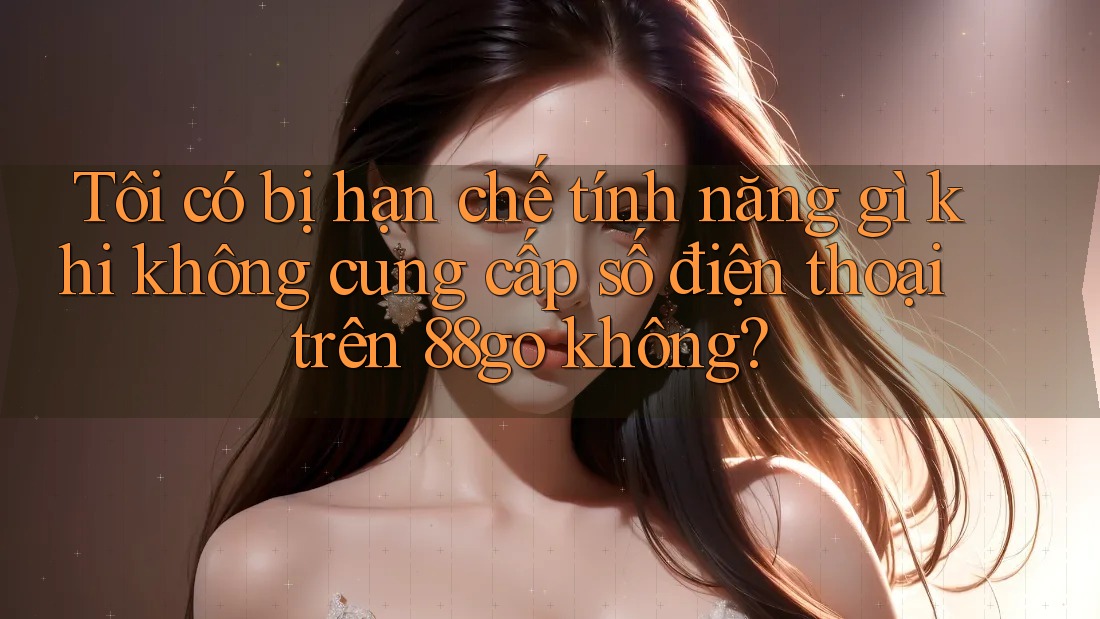 Tôi có bị hạn chế tính năng gì khi không cung cấp số điện thoại trên 88go không?