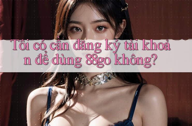 Tôi có cần đăng ký tài khoản để dùng 88go không?