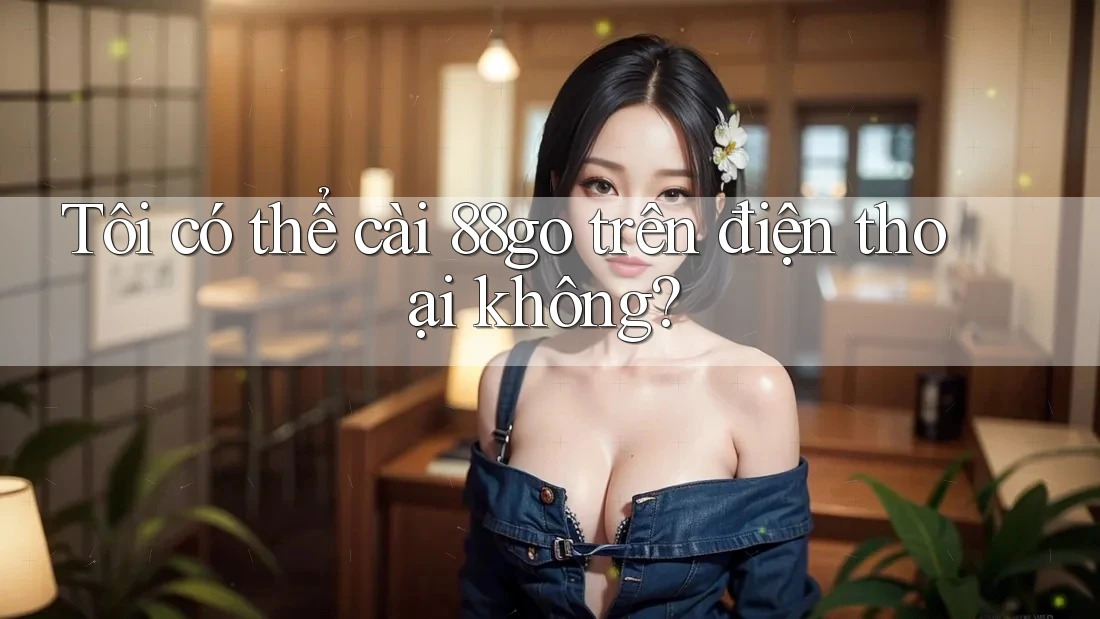 Tôi có thể cài 88go trên điện thoại không?