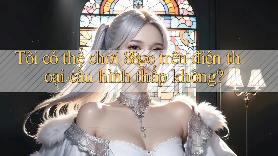 Tôi có thể chơi 88go trên điện thoại cấu hình thấp không?