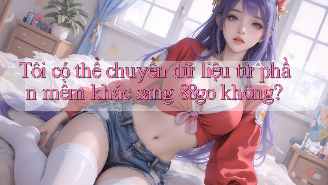 Tôi có thể chuyển dữ liệu từ phần mềm khác sang 88go không?