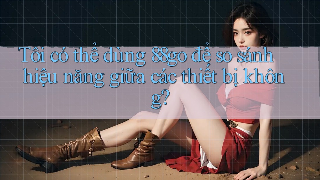 Tôi có thể dùng 88go để so sánh hiệu năng giữa các thiết bị không? Tôi có thể dùng 88go để so sánh hiệu năng giữa các thiết bị không?