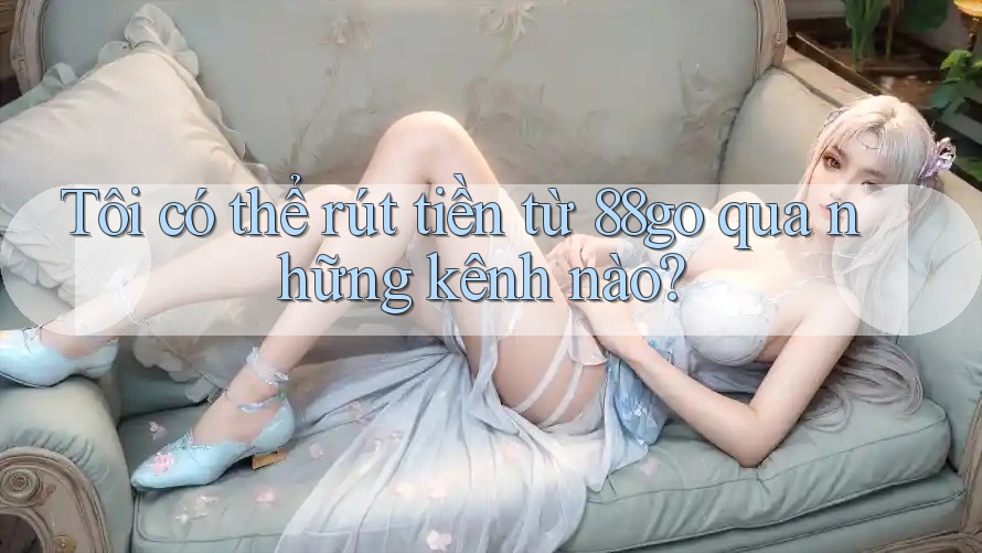 Tôi có thể rút tiền từ 88go qua những kênh nào?