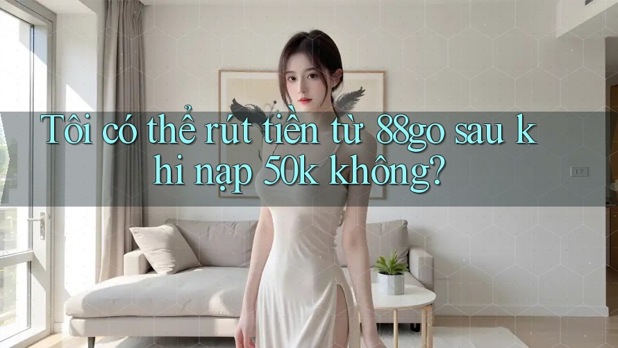 Tôi có thể rút tiền từ 88go sau khi nạp 50k không?
