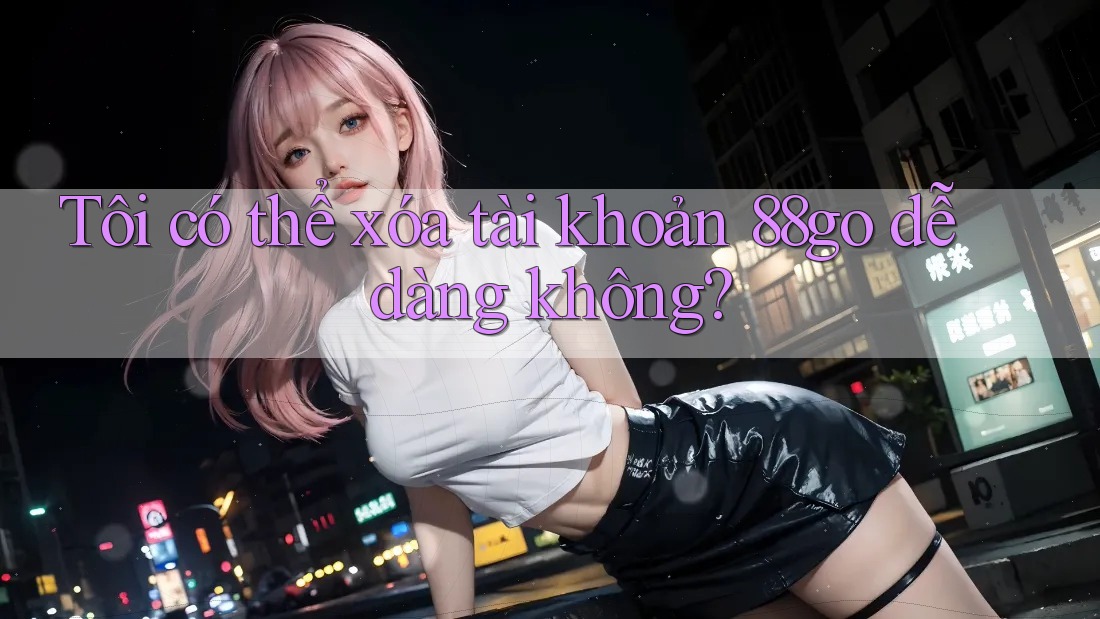 Tôi có thể xóa tài khoản 88go dễ dàng không?