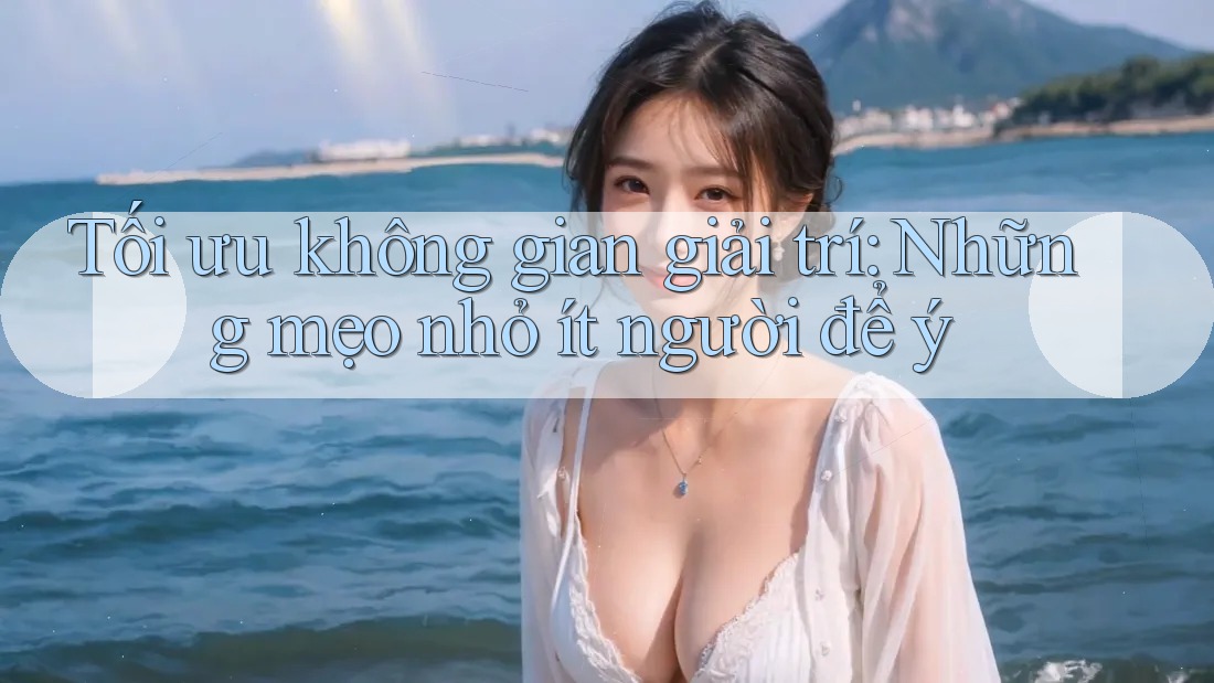 Tối ưu không gian giải trí: Những mẹo nhỏ ít người để ý