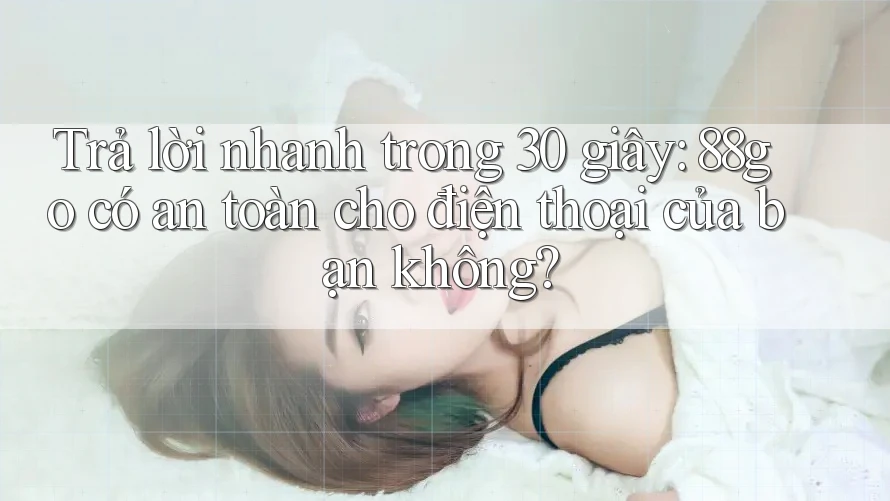 Trả lời nhanh trong 30 giây: 88go có an toàn cho điện thoại của bạn không?