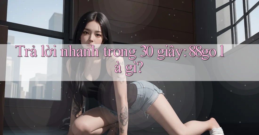 Trả lời nhanh trong 30 giây: 88go là gì?