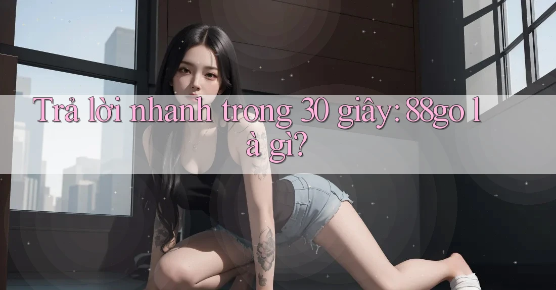 Trả lời nhanh trong 30 giây: 88go là gì?