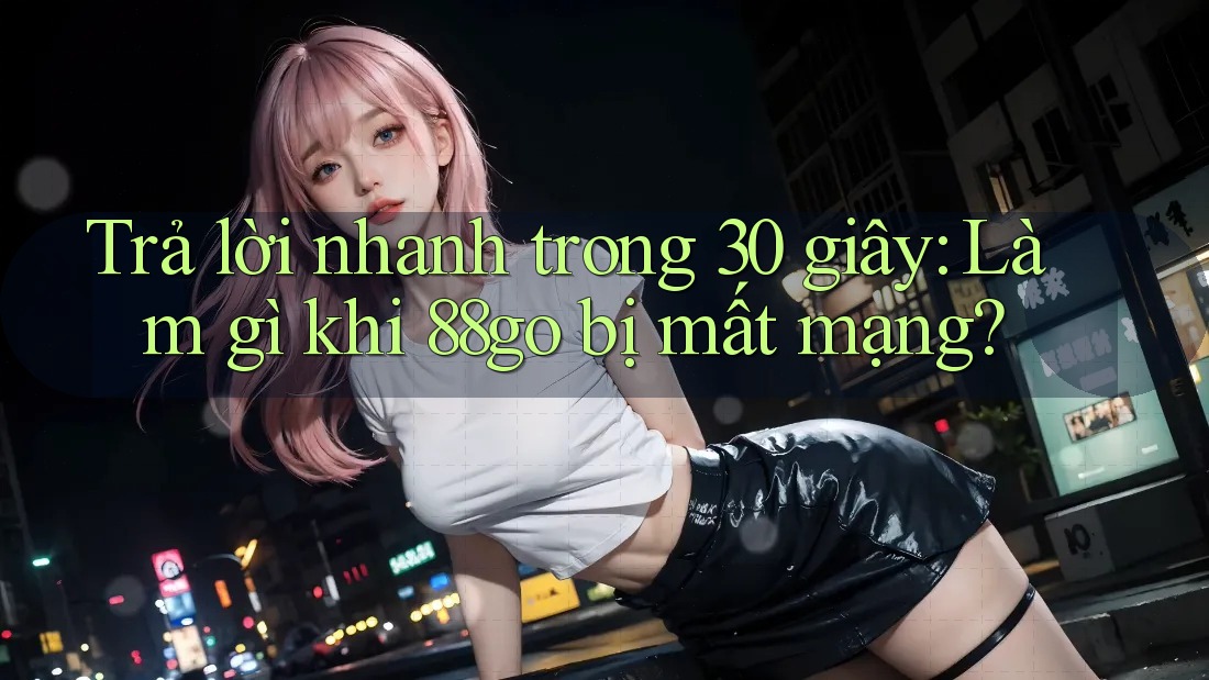 Trả lời nhanh trong 30 giây: Làm gì khi 88go bị mất mạng?