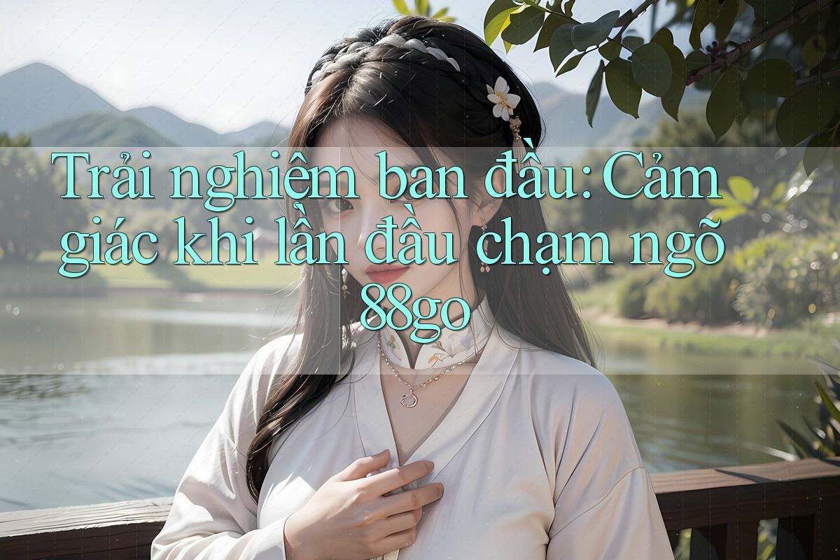 Trải nghiệm ban đầu: Cảm giác khi lần đầu chạm ngõ 88go