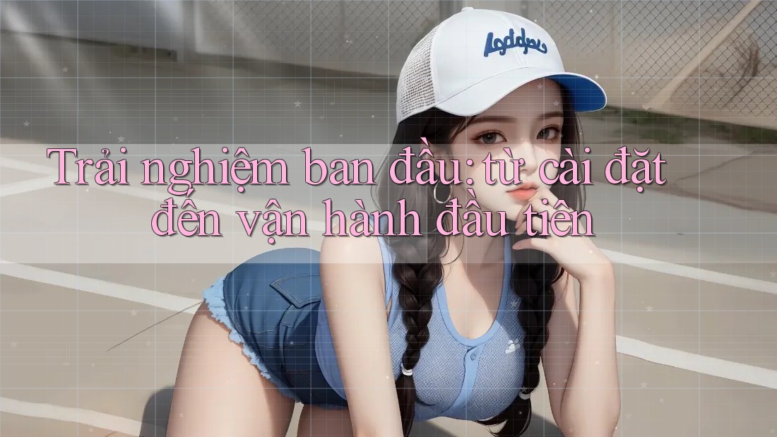 Trải nghiệm ban đầu: từ cài đặt đến vận hành đầu tiên