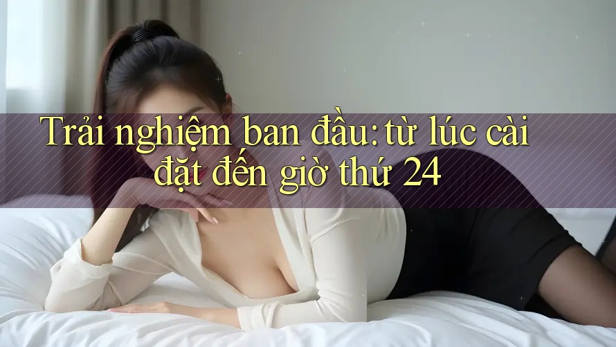 Trải nghiệm ban đầu: từ lúc cài đặt đến giờ thứ 24