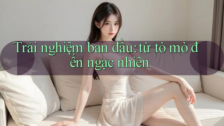Trải nghiệm ban đầu: từ tò mò đến ngạc nhiên