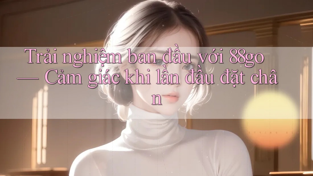 Trải nghiệm ban đầu với 88go — Cảm giác khi lần đầu đặt chân