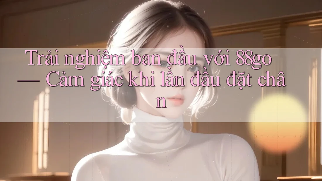 Trải nghiệm ban đầu với 88go — Cảm giác khi lần đầu đặt chân