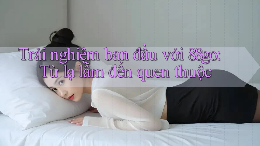 Trải nghiệm ban đầu với 88go: Từ lạ lẫm đến quen thuộc
