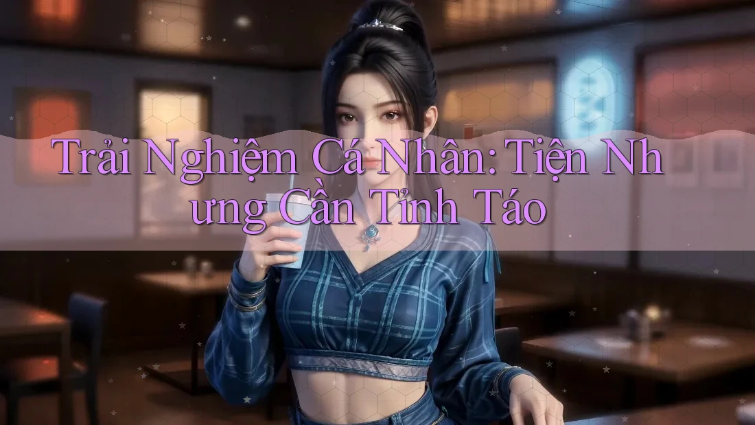 Trải Nghiệm Cá Nhân: Tiện Nhưng Cần Tỉnh Táo