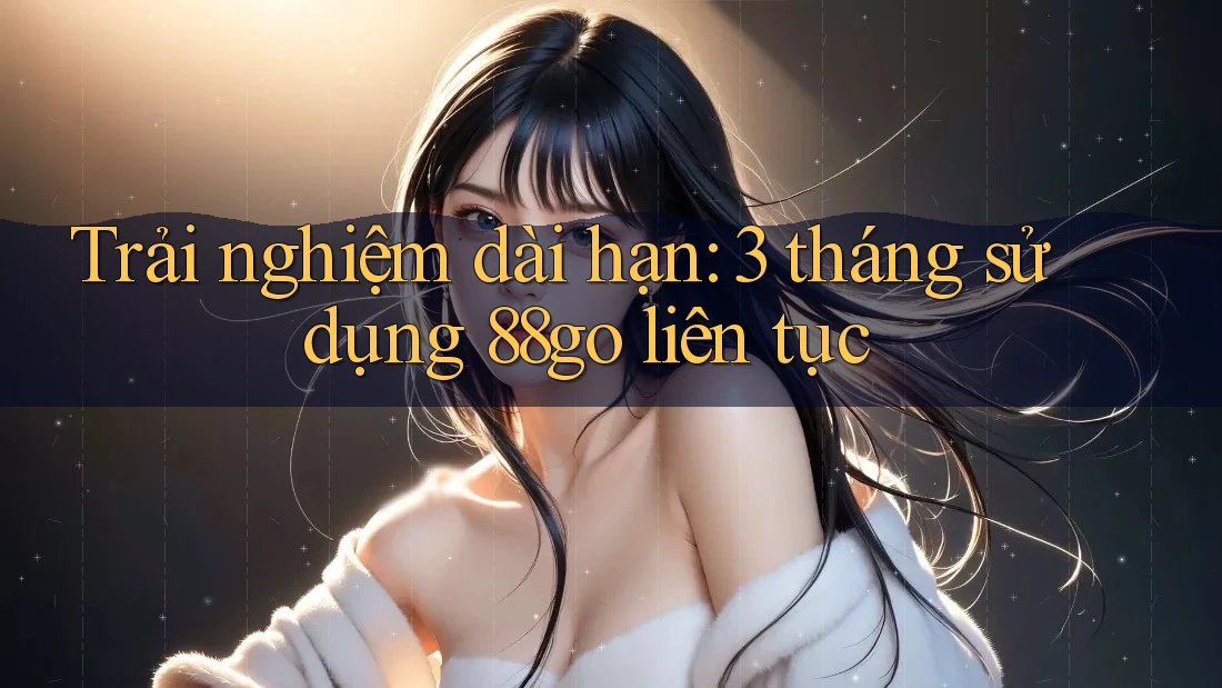 Trải nghiệm dài hạn: 3 tháng sử dụng 88go liên tục