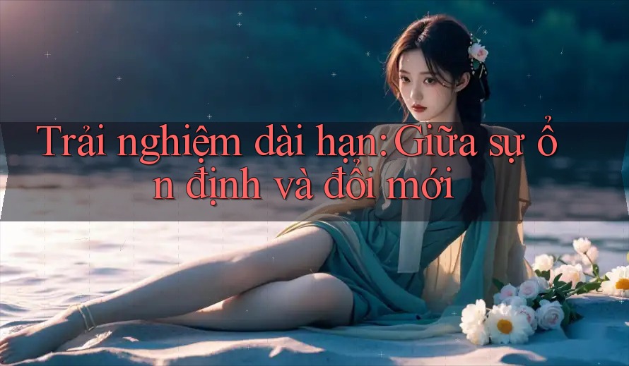 Trải nghiệm dài hạn: Giữa sự ổn định và đổi mới