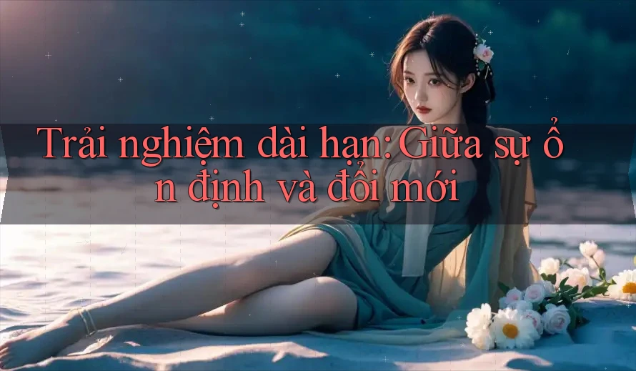 Trải nghiệm dài hạn: Giữa sự ổn định và đổi mới