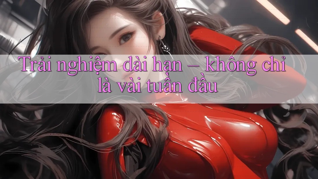 Trải nghiệm dài hạn – không chỉ là vài tuần đầu