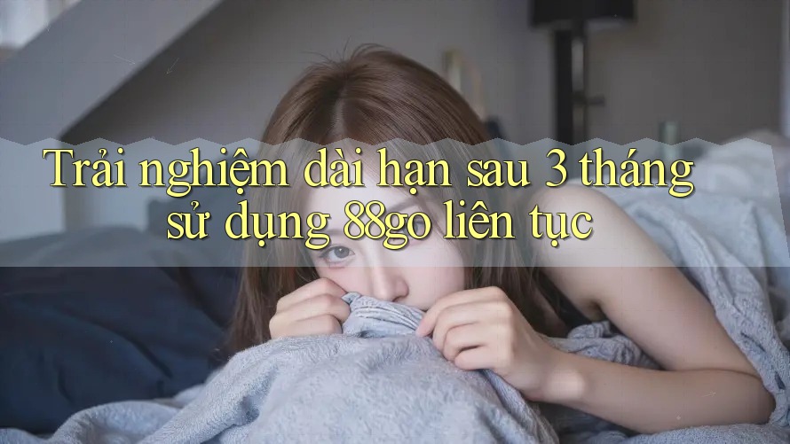 Trải nghiệm dài hạn sau 3 tháng sử dụng 88go liên tục