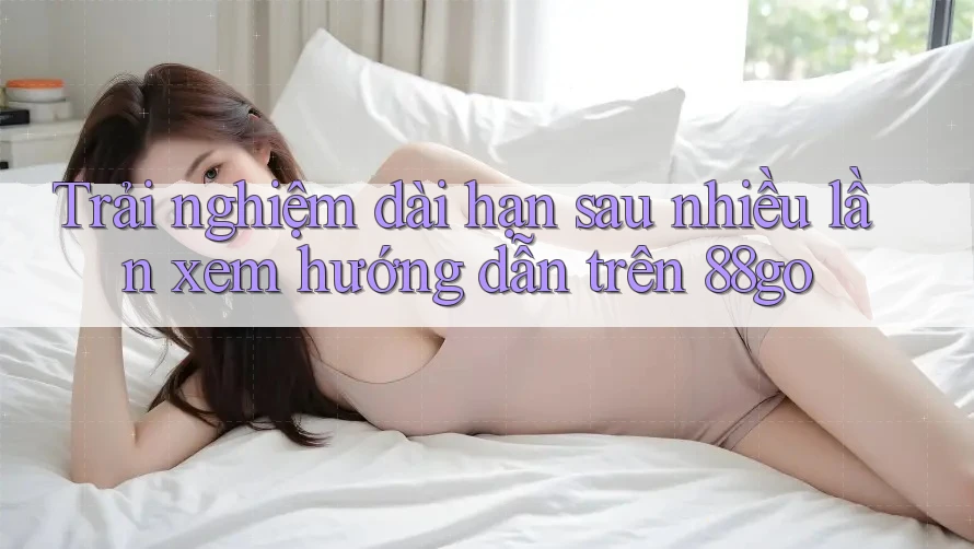 Trải nghiệm dài hạn sau nhiều lần xem hướng dẫn trên 88go